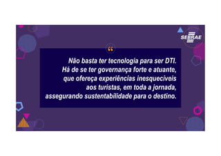 “Não basta ter tecnologia para ser DTI.
Há de se ter governança forte e atuante,
que ofereça experiências inesquecíveis
aos turistas, em toda a jornada,
assegurando sustentabilidade para o destino.
 
