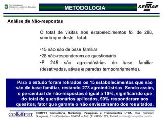 METODOLOGIA Análise de Não-respostas  O total de visitas aos estabelecimentos foi de 288, sendo que deste  total:  15 não são de base familiar 28 não-responderam ao questionário E 245 são agroindústrias de base familiar (desativadas, ativas e paradas temporariamente). Para o estudo foram retirados os 15 estabelecimentos que não são de base familiar, restando 273 agroindústrias. Sendo assim, o percentual de não-respostas é igual a 10%, significando que do total de questionários aplicados, 90% responderam aos quesitos, fator que garante o não enviezamento dos resultados. 