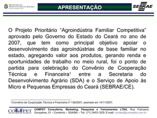 APRESENTAÇÃO   O Projeto Prioritário “Agroindústria Familiar Competitiva” aprovado pelo Governo do Estado do Ceará no ano de 2007, que tem como principal objetivo apoiar o desenvolvimento das agroindústrias de base familiar no estado, agregando valor aos produtos, gerando renda e oportunidades de trabalho no meio rural, foi o ponto de partida para celebração do Convênio de Cooperação Técnica e Financeira 1  entre a Secretaria do Desenvolvimento Agrário (SDA) e o Serviço de Apoio às Micro e Pequenas Empresas do Ceará (SEBRAE/CE).  1Convênio de Cooperação Técnica e Financeira nº 138/2007, assinado em 14/11/2007. 