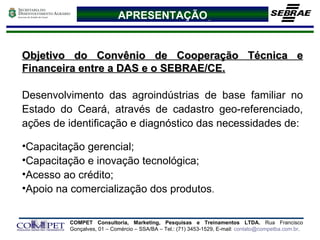 APRESENTAÇÃO   Objetivo do Convênio de Cooperação Técnica e Financeira entre a DAS e o SEBRAE/CE. Desenvolvimento das agroindústrias de base familiar no Estado do Ceará, através de cadastro geo-referenciado, ações de identificação e diagnóstico das necessidades de: Capacitação gerencial; Capacitação e inovação tecnológica; Acesso ao crédito;  Apoio na comercialização dos produtos . 