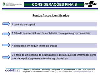 CONSIDERAÇÕES FINAIS Pontos fracos identificados A carência de capital; A falta de assistencialismo das entidades municipais e governamentais; E a falta de um sistema de organização e gestão, que são informados como prioridade pelos representantes das agroindústrias. A dificuldade em adquiri linhas de credito 