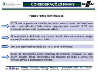 CONSIDERAÇÕES FINAIS Pontos fortes identificados 38% das agroindústrias estão de 1 a 10 anos no mercado; 63,5% das empresas cadastradas venderem seus produtos prioritariamente para o mercado da própria cidade, enquanto que somente 12,8% das empresas vendem mais para fora do estado;  91 entrevistados, 44,8% do total, de que não há diferença da sua tecnologia em relação à dos seus concorrentes;   Busca de informações sobre melhorias do processo produtivo, ou seja, 46,3% buscam essas informações em televisão ou rádio e 28,6% em revistas, jornais e publicações técnicas.   
