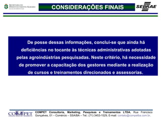 De posse dessas informações, conclui-se que ainda há deficiências no tocante às técnicas administrativas adotadas pelas agroindústrias pesquisadas. Neste critério, há necessidade de promover a capacitação dos gestores mediante a realização de cursos e treinamentos direcionados e assessorias.  CONSIDERAÇÕES FINAIS 