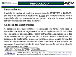 METODOLOGIA Coleta de Dados:  A coleta de dados foi realizada no período de  07/01/2009 a 26/05/09 , por meio de entrevistas realizadas  in loco  por entrevistadores, sob a supervisão de um coordenador de campo, através de questionários contendo questões fechadas e abertas. Aplicação dos Questionários:  A aplicação dos questionários foi realizada de forma minuciosa e exaustiva, até que se esgotassem todas as agroindústrias localizadas nos municípios selecionados.   Foram entrevistados/cadastrados todos os estabelecimentos agroindustriais de base familiar encontrados no processo de exploração, tantos os indicados pelos órgãos envolvidos direta e indiretamente 3  quanto os novos identificados no decorrer da pesquisa. O posicionamento de cada Agroindústria foi marcado através de equipamento de GPS 4 . 3  (SDA, INDI, Prefeituras, EMATECE e SEBRAE-CE) 4  Modelo: HOLUX THE PRO NAME IN GPS – M241 Wireless GPS Logger. 