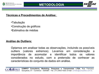 METODOLOGIA Técnicas e Procedimentos de Análise:  Tabulação Construção de gráficos Estimativa de médias Análise de Outliers:   Optamos em analisar todas as observações, incluindo os possíveis outliers (valores extremos). Levamos em consideração a importância de acomodar e identificar todos os valores considerados no estudo, com a pretensão de conhecer as características do conjunto de dados em análise. 