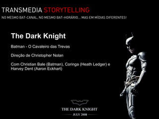 TRANSMEDIA STORYTELLING
NO MESMO BAT-CANAL, NO MESMO BAT-HORÁRIO... MAS EM MÍDIAS DIFERENTES!




     The Dark Knight
     Batman - O Cavaleiro das Trevas

     Direção de Christopher Nolan

     Com Christian Bale (Batman), Coringa (Heath Ledger) e
     Harvey Dent (Aaron Eckhart)
 
