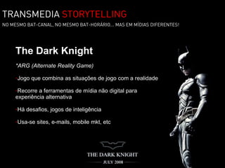 TRANSMEDIA STORYTELLING
NO MESMO BAT-CANAL, NO MESMO BAT-HORÁRIO... MAS EM MÍDIAS DIFERENTES!




     The Dark Knight
     *ARG (Alternate Reality Game)

     •Jogo que combina as situações de jogo com a realidade

     •Recorre a ferramentas de mídia não digital para
     experiência alternativa

     •Há desafios, jogos de inteligência

     •Usa-se sites, e-mails, mobile mkt, etc
 
