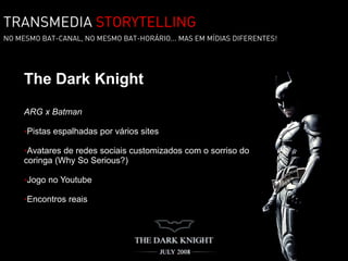 TRANSMEDIA STORYTELLING
NO MESMO BAT-CANAL, NO MESMO BAT-HORÁRIO... MAS EM MÍDIAS DIFERENTES!




     The Dark Knight
     ARG x Batman

     •Pistas espalhadas por vários sites

     •Avatares de redes sociais customizados com o sorriso do
     coringa (Why So Serious?)

     •Jogo no Youtube

     •Encontros reais
 