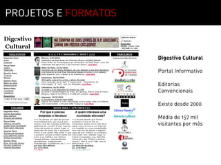 PROJETOS E FORMATOS



                      Digestivo Cultural

                      Portal Informativo

                      Editorias
                      Convencionais

                      Existe desde 2000

                      Média de 157 mil
                      visitantes por mês
 
