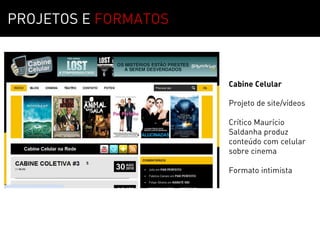PROJETOS E FORMATOS



                      Cabine Celular

                      Projeto de site/vídeos

                      Crítico Maurício
                      Saldanha produz
                      conteúdo com celular
                      sobre cinema

                      Formato intimista
 