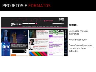 PROJETOS E FORMATOS



                      RRAURL

                      Site sobre música
                      eletrônica

                      No ar desde 1997

                      Conteúdos e formatos
                      comerciais bem
                      definidos
 