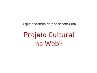 O que podemos entender como um


Projeto Cultural
   na Web?
 