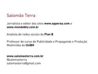 Salomão Terra
Jornalista e editor dos sites www.opperaa.com e
www.mondobhz.com.br

Analista de redes sociais da Plan B

Professor do curso de Publicidade e Propaganda e Produção
Multimídia do UniBH


www.salomaoterra.com.br
@salomaoterra
salomaoterra@gmail.com
 