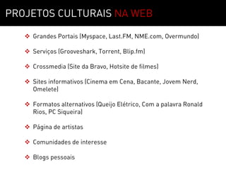 Sobre        01
PROJETOS CULTURAIS NA WEB

    Grandes Portais (Myspace, Last.FM, NME.com, Overmundo)

    Serviços (Grooveshark, Torrent, Blip.fm)

    Crossmedia (Site da Bravo, Hotsite de filmes)

    Sites informativos (Cinema em Cena, Bacante, Jovem Nerd,
     Omelete)

    Formatos alternativos (Queijo Elétrico, Com a palavra Ronald
     Rios, PC Siqueira)

    Página de artistas

    Comunidades de interesse

    Blogs pessoais
 