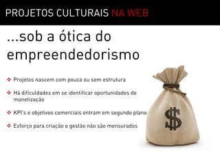 MOTIVAÇÃO   01
PROJETOS CULTURAIS NA WEB

...sob a ótica do
empreendedorismo
 Projetos nascem com pouca ou sem estrutura

 Há dificuldades em se identificar oportunidades de
  monetização

 KPI's e objetivos comerciais entram em segundo plano

 Esforço para criação e gestão não são mensurados
 