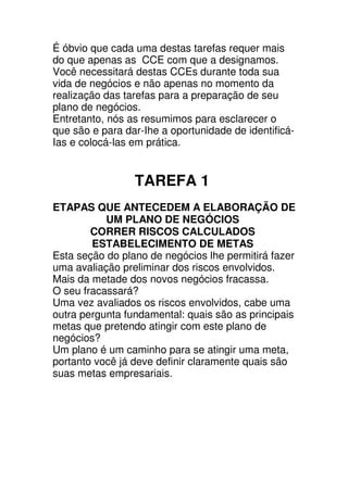 É óbvio que cada uma destas tarefas requer mais
do que apenas as CCE com que a designamos.
Você necessitará destas CCEs durante toda sua
vida de negócios e não apenas no momento da
realização das tarefas para a preparação de seu
plano de negócios.
Entretanto, nós as resumimos para esclarecer o
que são e para dar-Ihe a oportunidade de identificá-
Ias e colocá-las em prática.


                 TAREFA 1
ETAPAS QUE ANTECEDEM A ELABORAÇÃO DE
           UM PLANO DE NEGÓCIOS
        CORRER RISCOS CALCULADOS
        ESTABELECIMENTO DE METAS
Esta seção do plano de negócios lhe permitirá fazer
uma avaliação preliminar dos riscos envolvidos.
Mais da metade dos novos negócios fracassa.
O seu fracassará?
Uma vez avaliados os riscos envolvidos, cabe uma
outra pergunta fundamental: quais são as principais
metas que pretendo atingir com este plano de
negócios?
Um plano é um caminho para se atingir uma meta,
portanto você já deve definir claramente quais são
suas metas empresariais.
 
