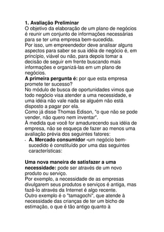 1. Avaliação Preliminar
O objetivo da elaboração de um plano de negócios
é reunir um conjunto de informações necessárias
para se ter uma empresa bem-sucedida.
Por isso, um empreendedor deve analisar alguns
aspectos para saber se sua idéia de negócio é, em
princípio, viável ou não, para depois tomar a
decisão de seguir em frente buscando mais
informações e organizá-las em um plano de
negócios.
A primeira pergunta é: por que esta empresa
promete ter sucesso?
No módulo de busca de oportunidades vimos que
todo negócio visa atender a uma necessidade, e
uma idéia não vale nada se alguém não está
disposto a pagar por ela.
Como já disse Thomas Edison, "o que não se pode
vender, não quero nem inventar".
À medida que você for amadurecendo sua idéia de
empresa, não se esqueça de fazer ao menos uma
avaliação prévia dos seguintes fatores:
  A. Mercado consumidor -um negócio bem-
  sucedido é constituído por uma das seguintes
  características:

Uma nova maneira de satisfazer a uma
necessidade: pode ser através de um novo
produto ou serviço.
Por exemplo, a necessidade de as empresas
divulgarem seus produtos e serviços é antiga, mas
fazê-Io através da Internet é algo recente.
Outro exemplo é o "tamagochi", que atende à
necessidade das crianças de ter um bicho de
estimação, o que é tão antigo quanto à
 