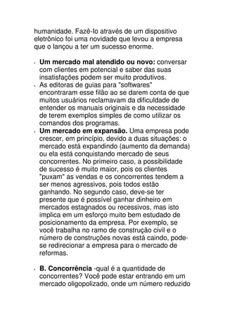 humanidade. Fazê-Io através de um dispositivo
eletrônico foi uma novidade que levou a empresa
que o lançou a ter um sucesso enorme.

 Um mercado mal atendido ou novo: conversar
 com clientes em potencial e saber das suas
 insatisfações podem ser muito produtivos.
 As editoras de guias para "softwares"
 encontraram esse filão ao se darem conta de que
 muitos usuários reclamavam da dificuldade de
 entender os manuais originais e da necessidade
 de terem exemplos simples de como utilizar os
 comandos dos programas.
 Um mercado em expansão. Uma empresa pode
 crescer, em princípio, devido a duas situações: o
 mercado está expandindo (aumento da demanda)
 ou ela está conquistando mercado de seus
 concorrentes. No primeiro caso, a possibilidade
 de sucesso é muito maior, pois os clientes
 "puxam" as vendas e os concorrentes tendem a
 ser menos agressivos, pois todos estão
 ganhando. No segundo caso, deve-se ter
 presente que é possível ganhar dinheiro em
 mercados estagnados ou recessivos, mas isto
 implica em um esforço muito bem estudado de
 posicionamento da empresa. Por exemplo, se
 você trabalha no ramo de construção civil e o
 número de construções novas está caindo, pode-
 se redirecionar a empresa para o mercado de
 reformas.

 B. Concorrência -qual é a quantidade de
 concorrentes? Você pode estar entrando em um
 mercado oligopolizado, onde um número reduzido
 