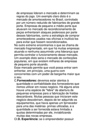 de empresas lideram o mercado e determinam as
  regras do jogo. Um exemplo claro disto é o
  mercado de amortecedores no Brasil, controlado
  por um número reduzido de fabricantes de grande
  porte. Empresas de pequeno e médio porte que
  atuavam no mercado de recondicionamento de
  peças enfrentaram ataques poderosos por parte
  desses fabricantes, como a estratégia de comprar
  amortecedores usados nas oficinas e inutilizá-los
  para evitar que fossem recondicionados.
No outro extremo encontramos o que se chama de
mercado fragmentado, em que há muitas empresas
atuando e nenhuma assumindo uma liderança que
permita controlar o funcionamento desse mercado.
Um exemplo disto seria o mercado de confecções
populares, em que existem milhares de empresas
de pequeno porte atuando.
Esse mercado permite que você possa entrar sem
enfrentar, em princípio, uma guerra com
concorrentes com um poder de barganha maior que
o seu.
C.Fornecedores: devemos estar atentos à
  quantidade e confiabilidade dos fornecedores que
  iremos utilizar em nosso negócio. Há alguns anos
  houve uma espécie de "febre" de abertura de
  pequenas empresas para a fabricação de fraldas
  descartáveis. Muitas pessoas que iniciaram este
  negócio descobriram, depois de ter adquirido os
  equipamentos, que havia apenas um fprnecedor
  para uma das matérias- primas utilizadas, e a
  quantidade a ser fornecida estava limitada a
  quotas determinadas por ele, inviabilizando
  muitas das novas empresas.
CI.D. Experiência: se o empreendedor possuir
 