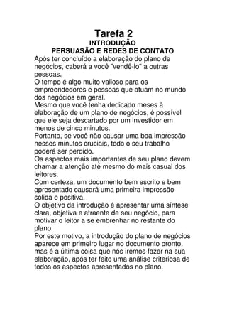 Tarefa 2
                    INTRODUÇÃO
       PERSUASÃO E REDES DE CONTATO
Após ter concluído a elaboração do plano de
negócios, caberá a você "vendê-lo" a outras
pessoas.
O tempo é algo muito valioso para os
empreendedores e pessoas que atuam no mundo
dos negócios em geral.
Mesmo que você tenha dedicado meses à
elaboração de um plano de negócios, é possível
que ele seja descartado por um investidor em
menos de cinco minutos.
Portanto, se você não causar uma boa impressão
nesses minutos cruciais, todo o seu trabalho
poderá ser perdido.
Os aspectos mais importantes de seu plano devem
chamar a atenção até mesmo do mais casual dos
leitores.
Com certeza, um documento bem escrito e bem
apresentado causará uma primeira impressão
sólida e positiva.
O objetivo da introdução é apresentar uma síntese
clara, objetiva e atraente de seu negócio, para
motivar o leitor a se embrenhar no restante do
plano.
Por este motivo, a introdução do plano de negócios
aparece em primeiro lugar no documento pronto,
mas é a última coisa que nós iremos fazer na sua
elaboração, após ter feito uma análise criteriosa de
todos os aspectos apresentados no plano.
 