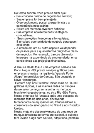 De forma sucinta, você precisa dizer que:
 Seu conceito básico de negócio faz sentido;
 Sua empresa foi bem planejada;
 O gerenciamento possui a experiência e a
 competência necessárias;
 Existe um mercado alvo bem definido;
 Sua empresa apresenta boas vantagens
 competitivas;
 .Suas projeções financeiras são realistas;
 É uma boa oportunidade de negócio para quem
 está lendo.
 A ênfase em um ou outro aspecto vai depender
 da pessoa para a qual estamos dirigindo o plano
 de negócios. Por exemplo, bancos têm maior
 interesse na experiência do empreendedor e na
 consistência das projeções financeiras.

A Gráfica Real Ltda. é uma empresa sediada em
Porto Alegre -RS, presta serviços gráficos para
empresas situadas na região da "grande Porto
Alegre" (municípios de Canoas, São Leopoldo e
Novo Hamburgo).
 Existem hoje nos Estados Unidos mais de 30.000
gráficas rápidas, e as maiores redes de franquia
desse setor começaram a entrar no mercado
brasileiro há quatro anos, no eixo Rio -São Paulo.
Nossa empresa foi fundada após uma pesquisa de
mercado feita há dois anos, envolvendo
fornecedores de equipamentos, franqueadores e
consultores do setor gráfico no Brasil e nos Estados
Unidos.
Nossa meta é o desenvolvimento de uma rede de
franquia brasileira de forma profissional, o que nos
tem levado a agir com cautela, adquirindo, primeiro,
 