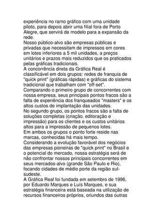 experiência no ramo gráfico com uma unidade
piloto, para depois abrir uma filial fora de Porto
Alegre, que servirá de modelo para a expansão da
rede.
Nosso público-alvo são empresas públicas e
privadas que necessitam de impressos em cores
em lotes inferiores a 5 mil unidades, a preços
unitários e prazos mais reduzidos que os praticados
pelas gráficas tradicionais.
A concorrência direta da Gráfica Real é
classificável em dois grupos: redes de franquia de
"quick print" (gráficas rápidas) e gráficas do sistema
tradicional que trabalham com "off-set".
Comparando o primeiro grupo de concorrentes com
nossa empresa, seus principais pontos fracos são a
falta de experiência dos franqueados "masters" e os
altos custos de implantação das unidades.
No segundo grupo, os pontos fracos são a falta de
soluções completas (criação, editoração e
impressão) para os clientes e os custos unitários
altos para a impressão de pequenos lotes.
Em ambos os grupos o ponto forte reside nas
marcas, conhecidas há mais tempo.
Considerando a evolução favorável dos negócios
das empresas pioneiras de "quick print" no Brasil e
o potencial do mercado, nossa estratégia será de
não confrontar nossos principais concorrentes em
seus mercados-alvo (grande São Paulo e Rio),
focando cidades de médio porte da região sul-
sudeste.
A Gráfica Real foi fundada em setembro de 1996,
por Eduardo Marques e Luís Marques, e sua
estratégia financeira está baseada na utilização de
recursos financeiros próprios, oriundos das outras
 