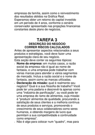 empresas da família, assim como o reinvestimento
dos resultados obtidos na Gráfica Real.
Esperamos obter um retorno do capital investido
em um período de 4 anos, conforme o cenário
conservador apresentado nas projeções financeiras
constantes deste plano de negócios.


                 TAREFA 3
            DESCRIÇÃO DO NEGÓCIO
         CORRER RISCOS CALCULADOS
Antes de apresentar aspectos relacionados a seus
produtos e estratégias, você deve fazer uma
apresentação clara de seu negócio.
Esta seção deve conter os seguintes tópicos:
  Nome da empresa: em muitos casos, a razão
  social da empresa não é igual ao nome de
  fantasia, e uma empresa pode trabalhar com
  várias marcas para atender a vários segmentos
  de mercado. Inclua a razão social e o nome de
  fantasia, assim como as marcas utilizadas.
  Declaração da missão: qual é realmente seu
  negócio? Qual é a sua filosofia de trabalho? Você
  pode ter uma padaria e descrevê-Ia apenas como
  uma "indústria de panificação", ou você pode ter
  uma empresa do ramo de alimentos, cuja missão
  é "produzir alimentos de qualidade, procurando a
  satisfação de seus clientes e a melhoria contínua
  de seus produtos e serviços, promovendo o
  crescimento de seus colaboradores como seres
  humanos, e obtendo margens de lucro que
  permitam a sua competitividade e continuidade
  como empresa".
  Não é algo para colocar num "quadro", mas para
 