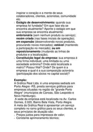 inspirar o coração e a mente de seus
 colaboradores, clientes, acionistas, comunidade
 etc.
 Estágio de desenvolvimento: quando sua
 empresa foi fundada? Em que fase ela se
 encontra atualmente? Aponte o estágio em que
 sua empresa se encontra atualmente:
 embrionária (sem nenhum produto ou serviço);
 recém criada (nas fases iniciais de operação);
 em expansão (desenvolvendo novos produtos,
 procurando novos mercados); estável (mantendo
 a participação no mercado); ou em
 reposicionamento (mudando as linhas de
 produtos e a localização).
 Constituição legal da empresa: sua empresa é
 uma firma individual, uma limitada ou uma
 sociedade anônima? Onde está localizada a
 matriz? Possui filial? Onde? De quem é a
 empresa e qual é a sua composição acionária
 (participação dos sócios no capital social)?

Exemplo:
A Gráfica Real Ltda. é uma empresa sediada em
Porto Alegre -RS, presta serviços gráficos para
empresas situadas na região da "grande Porto
Alegre" (municípios de Canoas, São Leopoldo e
Novo Hamburgo).
 A sede da empresa está localizada na Av. Carlos
Gomes, 2.020, Bairro Bela Vista, Porto Alegre.
A meta da Gráfica Real é apresentar um serviço
completo no ramo gráfico para os seus clientes, e
seus princípios de atuação são:
  Preços justos para impressos de valor;
  Constante aprimoramento técnico;
 