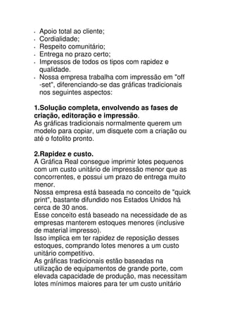 Apoio total ao cliente;
 Cordialidade;
 Respeito comunitário;
 Entrega no prazo certo;
 Impressos de todos os tipos com rapidez e
 qualidade.
 Nossa empresa trabalha com impressão em "off
 -set", diferenciando-se das gráficas tradicionais
 nos seguintes aspectos:

1.Solução completa, envolvendo as fases de
criação, editoração e impressão.
As gráficas tradicionais normalmente querem um
modelo para copiar, um disquete com a criação ou
até o fotolito pronto.

2.Rapidez e custo.
A Gráfica Real consegue imprimir lotes pequenos
com um custo unitário de impressão menor que as
concorrentes, e possui um prazo de entrega muito
menor.
Nossa empresa está baseada no conceito de "quick
print", bastante difundido nos Estados Unidos há
cerca de 30 anos.
Esse conceito está baseado na necessidade de as
empresas manterem estoques menores (inclusive
de material impresso).
Isso implica em ter rapidez de reposição desses
estoques, comprando lotes menores a um custo
unitário competitivo.
As gráficas tradicionais estão baseadas na
utilização de equipamentos de grande porte, com
elevada capacidade de produção, mas necessitam
lotes mínimos maiores para ter um custo unitário
 