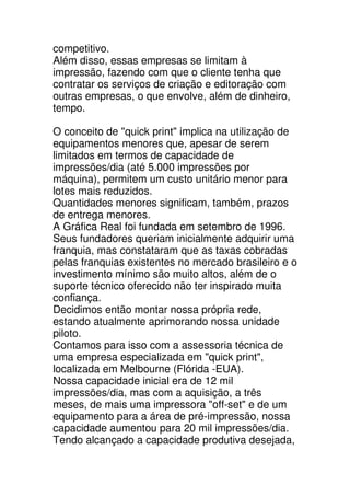 competitivo.
Além disso, essas empresas se limitam à
impressão, fazendo com que o cliente tenha que
contratar os serviços de criação e editoração com
outras empresas, o que envolve, além de dinheiro,
tempo.

O conceito de "quick print" implica na utilização de
equipamentos menores que, apesar de serem
limitados em termos de capacidade de
impressões/dia (até 5.000 impressões por
máquina), permitem um custo unitário menor para
lotes mais reduzidos.
Quantidades menores significam, também, prazos
de entrega menores.
A Gráfica Real foi fundada em setembro de 1996.
Seus fundadores queriam inicialmente adquirir uma
franquia, mas constataram que as taxas cobradas
pelas franquias existentes no mercado brasileiro e o
investimento mínimo são muito altos, além de o
suporte técnico oferecido não ter inspirado muita
confiança.
Decidimos então montar nossa própria rede,
estando atualmente aprimorando nossa unidade
piloto.
Contamos para isso com a assessoria técnica de
uma empresa especializada em "quick print",
localizada em Melbourne (Flórida -EUA).
Nossa capacidade inicial era de 12 mil
impressões/dia, mas com a aquisição, a três
meses, de mais uma impressora "off-set" e de um
equipamento para a área de pré-impressão, nossa
capacidade aumentou para 20 mil impressões/dia.
Tendo alcançado a capacidade produtiva desejada,
 