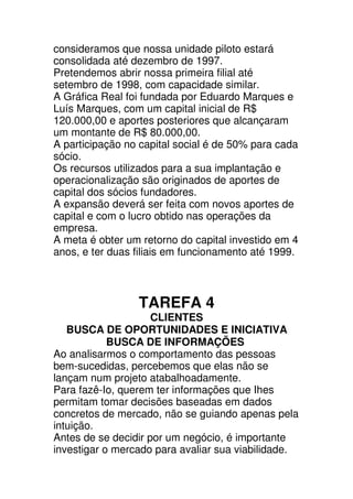 consideramos que nossa unidade piloto estará
consolidada até dezembro de 1997.
Pretendemos abrir nossa primeira filial até
setembro de 1998, com capacidade similar.
A Gráfica Real foi fundada por Eduardo Marques e
Luís Marques, com um capital inicial de R$
120.000,00 e aportes posteriores que alcançaram
um montante de R$ 80.000,00.
A participação no capital social é de 50% para cada
sócio.
Os recursos utilizados para a sua implantação e
operacionalização são originados de aportes de
capital dos sócios fundadores.
A expansão deverá ser feita com novos aportes de
capital e com o lucro obtido nas operações da
empresa.
A meta é obter um retorno do capital investido em 4
anos, e ter duas filiais em funcionamento até 1999.



                 TAREFA 4
                     CLIENTES
   BUSCA DE OPORTUNIDADES E INICIATIVA
            BUSCA DE INFORMAÇÕES
Ao analisarmos o comportamento das pessoas
bem-sucedidas, percebemos que elas não se
lançam num projeto atabalhoadamente.
Para fazê-Io, querem ter informações que Ihes
permitam tomar decisões baseadas em dados
concretos de mercado, não se guiando apenas pela
intuição.
Antes de se decidir por um negócio, é importante
investigar o mercado para avaliar sua viabilidade.
 