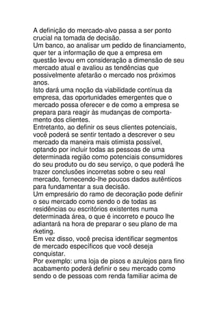 A definição do mercado-alvo passa a ser ponto
crucial na tomada de decisão.
Um banco, ao analisar um pedido de financiamento,
quer ter a informação de que a empresa em
questão levou em consideração a dimensão de seu
mercado atual e avaliou as tendências que
possivelmente afetarão o mercado nos próximos
anos.
Isto dará uma noção da viabilidade contínua da
empresa, das oportunidades emergentes que o
mercado possa oferecer e de como a empresa se
prepara para reagir às mudanças de comporta-
mento dos clientes.
Entretanto, ao definir os seus clientes potenciais,
você poderá se sentir tentado a descrever o seu
mercado da maneira mais otimista possível,
optando por incluir todas as pessoas de uma
determinada região como potenciais consumidores
do seu produto ou do seu serviço, o que poderá lhe
trazer conclusões incorretas sobre o seu real
mercado, fornecendo-lhe poucos dados autênticos
para fundamentar a sua decisão.
Um empresário do ramo de decoração pode definir
o seu mercado como sendo o de todas as
residências ou escritórios existentes numa
determinada área, o que é incorreto e pouco lhe
adiantará na hora de preparar o seu plano de ma
rketing.
Em vez disso, você precisa identificar segmentos
de mercado específicos que você deseja
conquistar.
Por exemplo: uma loja de pisos e azulejos para fino
acabamento poderá definir o seu mercado como
sendo o de pessoas com renda familiar acima de
 