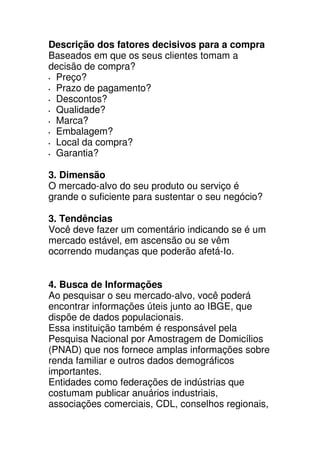 Descrição dos fatores decisivos para a compra
Baseados em que os seus clientes tomam a
decisão de compra?
 Preço?
 Prazo de pagamento?
 Descontos?
 Qualidade?
 Marca?
 Embalagem?
 Local da compra?
 Garantia?

3. Dimensão
O mercado-alvo do seu produto ou serviço é
grande o suficiente para sustentar o seu negócio?

3. Tendências
Você deve fazer um comentário indicando se é um
mercado estável, em ascensão ou se vêm
ocorrendo mudanças que poderão afetá-Io.


4. Busca de Informações
Ao pesquisar o seu mercado-alvo, você poderá
encontrar informações úteis junto ao IBGE, que
dispõe de dados populacionais.
Essa instituição também é responsável pela
Pesquisa Nacional por Amostragem de Domicílios
(PNAD) que nos fornece amplas informações sobre
renda familiar e outros dados demográficos
importantes.
Entidades como federações de indústrias que
costumam publicar anuários industriais,
associações comerciais, CDL, conselhos regionais,
 