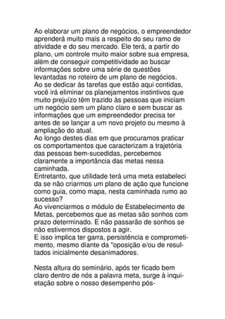 Ao elaborar um plano de negócios, o empreendedor
aprenderá muito mais a respeito do seu ramo de
atividade e do seu mercado. Ele terá, a partir do
plano, um controle muito maior sobre sua empresa,
além de conseguir competitividade ao buscar
informações sobre uma série de questões
levantadas no roteiro de um plano de negócios.
Ao se dedicar às tarefas que estão aqui contidas,
você irá eliminar os planejamentos instintivos que
muito prejuízo têm trazido às pessoas que iniciam
um negócio sem um plano claro e sem buscar as
informações que um empreendedor precisa ter
antes de se lançar a um novo projeto ou mesmo à
ampliação do atual.
Ao longo destes dias em que procuramos praticar
os comportamentos que caracterizam a trajetória
das pessoas bem-sucedidas, percebemos
claramente a importância das metas nessa
caminhada.
Entretanto, que utilidade terá uma meta estabeleci
da se não criarmos um plano de ação que funcione
como guia, como mapa, nesta caminhada rumo ao
sucesso?
Ao vivenciarmos o módulo de Estabelecimento de
Metas, percebemos que as metas são sonhos com
prazo determinado. E não passarão de sonhos se
não estivermos dispostos a agir.
E isso implica ter garra, persistência e comprometi-
mento, mesmo diante da "oposição e/ou de resul-
tados inicialmente desanimadores.

Nesta altura do seminário, após ter ficado bem
claro dentro de nós a palavra meta, surge à inqui-
etação sobre o nosso desempenho pós-
 