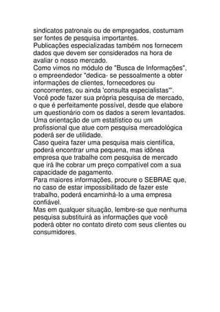 sindicatos patronais ou de empregados, costumam
ser fontes de pesquisa importantes.
Publicações especializadas também nos fornecem
dados que devem ser considerados na hora de
avaliar o nosso mercado.
Como vimos no módulo de "Busca de Informações",
o empreendedor "dedica- se pessoalmente a obter
informações de clientes, fornecedores ou
concorrentes, ou ainda 'consulta especialistas"'.
Você pode fazer sua própria pesquisa de mercado,
o que é perfeitamente possível, desde que elabore
um questionário com os dados a serem levantados.
Uma orientação de um estatístico ou um
profissional que atue com pesquisa mercadológica
poderá ser de utilidade.
Caso queira fazer uma pesquisa mais científica,
poderá encontrar uma pequena, mas idônea
empresa que trabalhe com pesquisa de mercado
que irá lhe cobrar um preço compatível com a sua
capacidade de pagamento.
Para maiores informações, procure o SEBRAE que,
no caso de estar impossibilitado de fazer este
trabalho, poderá encaminhá-Io a uma empresa
confiável.
Mas em qualquer situação, lembre-se que nenhuma
pesquisa substituirá as informações que você
poderá obter no contato direto com seus clientes ou
consumidores.
 