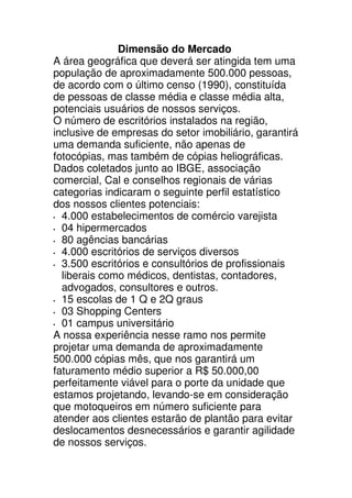 Dimensão do Mercado
A área geográfica que deverá ser atingida tem uma
população de aproximadamente 500.000 pessoas,
de acordo com o último censo (1990), constituída
de pessoas de classe média e classe média alta,
potenciais usuários de nossos serviços.
O número de escritórios instalados na região,
inclusive de empresas do setor imobiliário, garantirá
uma demanda suficiente, não apenas de
fotocópias, mas também de cópias heliográficas.
Dados coletados junto ao IBGE, associação
comercial, Cal e conselhos regionais de várias
categorias indicaram o seguinte perfil estatístico
dos nossos clientes potenciais:
  4.000 estabelecimentos de comércio varejista
  04 hipermercados
  80 agências bancárias
  4.000 escritórios de serviços diversos
  3.500 escritórios e consultórios de profissionais
  liberais como médicos, dentistas, contadores,
  advogados, consultores e outros.
  15 escolas de 1 Q e 2Q graus
  03 Shopping Centers
  01 campus universitário
A nossa experiência nesse ramo nos permite
projetar uma demanda de aproximadamente
500.000 cópias mês, que nos garantirá um
faturamento médio superior a R$ 50.000,00
perfeitamente viável para o porte da unidade que
estamos projetando, levando-se em consideração
que motoqueiros em número suficiente para
atender aos clientes estarão de plantão para evitar
deslocamentos desnecessários e garantir agilidade
de nossos serviços.
 