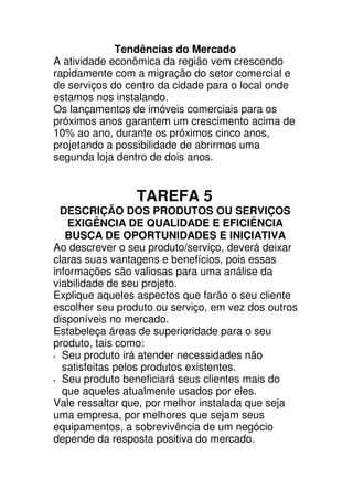 Tendências do Mercado
A atividade econômica da região vem crescendo
rapidamente com a migração do setor comercial e
de serviços do centro da cidade para o local onde
estamos nos instalando.
Os lançamentos de imóveis comerciais para os
próximos anos garantem um crescimento acima de
10% ao ano, durante os próximos cinco anos,
projetando a possibilidade de abrirmos uma
segunda loja dentro de dois anos.


                 TAREFA 5
  DESCRIÇÃO DOS PRODUTOS OU SERVIÇOS
   EXIGÊNCIA DE QUALIDADE E EFICIÊNCIA
   BUSCA DE OPORTUNIDADES E INICIATIVA
Ao descrever o seu produto/serviço, deverá deixar
claras suas vantagens e benefícios, pois essas
informações são valiosas para uma análise da
viabilidade de seu projeto.
Explique aqueles aspectos que farão o seu cliente
escolher seu produto ou serviço, em vez dos outros
disponíveis no mercado.
Estabeleça áreas de superioridade para o seu
produto, tais como:
  Seu produto irá atender necessidades não
  satisfeitas pelos produtos existentes.
  Seu produto beneficiará seus clientes mais do
  que aqueles atualmente usados por eles.
Vale ressaltar que, por melhor instalada que seja
uma empresa, por melhores que sejam seus
equipamentos, a sobrevivência de um negócio
depende da resposta positiva do mercado.
 