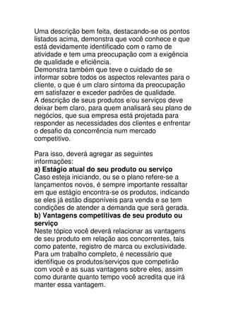 Uma descrição bem feita, destacando-se os pontos
listados acima, demonstra que você conhece e que
está devidamente identificado com o ramo de
atividade e tem uma preocupação com a exigência
de qualidade e eficiência.
Demonstra também que teve o cuidado de se
informar sobre todos os aspectos relevantes para o
cliente, o que é um claro sintoma da preocupação
em satisfazer e exceder padrões de qualidade.
A descrição de seus produtos e/ou serviços deve
deixar bem claro, para quem analisará seu plano de
negócios, que sua empresa está projetada para
responder as necessidades dos clientes e enfrentar
o desafio da concorrência num mercado
competitivo.

Para isso, deverá agregar as seguintes
informações:
a) Estágio atual do seu produto ou serviço
Caso esteja iniciando, ou se o plano refere-se a
lançamentos novos, é sempre importante ressaltar
em que estágio encontra-se os produtos, indicando
se eles já estão disponíveis para venda e se tem
condições de atender a demanda que será gerada.
b) Vantagens competitivas de seu produto ou
serviço
Neste tópico você deverá relacionar as vantagens
de seu produto em relação aos concorrentes, tais
como patente, registro de marca ou exclusividade.
Para um trabalho completo, é necessário que
identifique os produtos/serviços que competirão
com você e as suas vantagens sobre eles, assim
como durante quanto tempo você acredita que irá
manter essa vantagem.
 