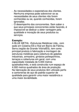 As necessidades e expectativas dos clientes.
 Nenhuma empresa pode sobreviver se as
 necessidades de seus clientes não forem
 conhecidas ou se, quando conhecidas, forem
 ignoradas.
 O desempenho dos concorrentes. Sem saber o
 que seus principais concorrentes estão fazendo, é
 impossível se dedicar a obter vantagem pela
 qualidade e inovação de seus produtos ou
 serviços.

Exemplo:
A BLUE METAL -Estruturas Metálicas Ltda., com
sede em Colatina-ES e filial em Bairro de Fátima,
Serra (região da Grande VitórialES), tem como
principal produto à fabricação e montagem de
estruturas metálicas para cobertura de galpões
industriais, armazéns, ginásios poliesportivos,
terraços e coberturas em geral, com uma
capacidade instalada de 5.000 metros
quadrados/mês, e está construída num espaço de
4.000 metros quadrados de área de produção.
Na fabricação de seus produtos têm utilizado perfis
e cantoneiras de aço de padrão superior de
qualidade para garantir uma maior resistência e
uma maior durabilidade.
 