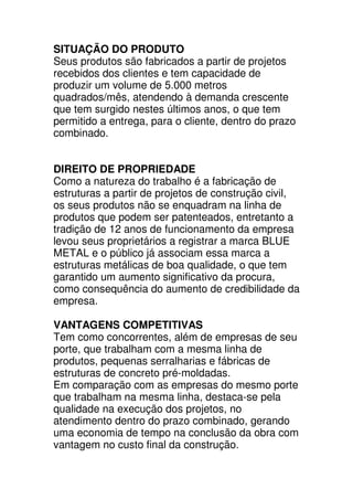 SITUAÇÃO DO PRODUTO
Seus produtos são fabricados a partir de projetos
recebidos dos clientes e tem capacidade de
produzir um volume de 5.000 metros
quadrados/mês, atendendo à demanda crescente
que tem surgido nestes últimos anos, o que tem
permitido a entrega, para o cliente, dentro do prazo
combinado.


DIREITO DE PROPRIEDADE
Como a natureza do trabalho é a fabricação de
estruturas a partir de projetos de construção civil,
os seus produtos não se enquadram na linha de
produtos que podem ser patenteados, entretanto a
tradição de 12 anos de funcionamento da empresa
levou seus proprietários a registrar a marca BLUE
METAL e o público já associam essa marca a
estruturas metálicas de boa qualidade, o que tem
garantido um aumento significativo da procura,
como consequência do aumento de credibilidade da
empresa.

VANTAGENS COMPETITIVAS
Tem como concorrentes, além de empresas de seu
porte, que trabalham com a mesma linha de
produtos, pequenas serralharias e fábricas de
estruturas de concreto pré-moldadas.
Em comparação com as empresas do mesmo porte
que trabalham na mesma linha, destaca-se pela
qualidade na execução dos projetos, no
atendimento dentro do prazo combinado, gerando
uma economia de tempo na conclusão da obra com
vantagem no custo final da construção.
 