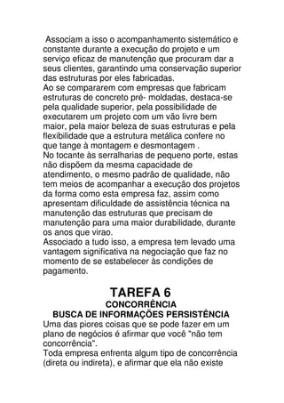 Associam a isso o acompanhamento sistemático e
constante durante a execução do projeto e um
serviço eficaz de manutenção que procuram dar a
seus clientes, garantindo uma conservação superior
das estruturas por eles fabricadas.
Ao se compararem com empresas que fabricam
estruturas de concreto pré- moldadas, destaca-se
pela qualidade superior, pela possibilidade de
executarem um projeto com um vão livre bem
maior, pela maior beleza de suas estruturas e pela
flexibilidade que a estrutura metálica confere no
que tange à montagem e desmontagem .
No tocante às serralharias de pequeno porte, estas
não dispõem da mesma capacidade de
atendimento, o mesmo padrão de qualidade, não
tem meios de acompanhar a execução dos projetos
da forma como esta empresa faz, assim como
apresentam dificuldade de assistência técnica na
manutenção das estruturas que precisam de
manutenção para uma maior durabilidade, durante
os anos que virao.
Associado a tudo isso, a empresa tem levado uma
vantagem significativa na negociação que faz no
momento de se estabelecer às condições de
pagamento.

                 TAREFA 6
                  CONCORRÊNCIA
   BUSCA DE INFORMAÇÕES PERSISTÊNCIA
Uma das piores coisas que se pode fazer em um
plano de negócios é afirmar que você "não tem
concorrência".
Toda empresa enfrenta algum tipo de concorrência
(direta ou indireta), e afirmar que ela não existe
 