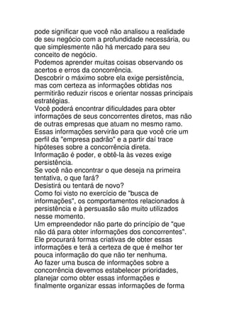 pode significar que você não analisou a realidade
de seu negócio com a profundidade necessária, ou
que simplesmente não há mercado para seu
conceito de negócio.
Podemos aprender muitas coisas observando os
acertos e erros da concorrência.
Descobrir o máximo sobre ela exige persistência,
mas com certeza as informações obtidas nos
permitirão reduzir riscos e orientar nossas principais
estratégias.
Você poderá encontrar dificuldades para obter
informações de seus concorrentes diretos, mas não
de outras empresas que atuam no mesmo ramo.
Essas informações servirão para que você crie um
perfil da "empresa padrão" e a partir daí trace
hipóteses sobre a concorrência direta.
Informação é poder, e obtê-la às vezes exige
persistência.
Se você não encontrar o que deseja na primeira
tentativa, o que fará?
Desistirá ou tentará de novo?
Como foi visto no exercício de "busca de
informações", os comportamentos relacionados à
persistência e à persuasão são muito utilizados
nesse momento.
Um empreendedor não parte do princípio de "que
não dá para obter informações dos concorrentes".
Ele procurará formas criativas de obter essas
informações e terá a certeza de que é melhor ter
pouca informação do que não ter nenhuma.
Ao fazer uma busca de informações sobre a
concorrência devemos estabelecer prioridades,
planejar como obter essas informações e
finalmente organizar essas informações de forma
 