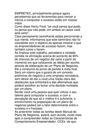 EMPRETEC, principalmente porque agora
percebemos que as ferramentas para vencer a
inércia e conquistar o sucesso estão em nossas
mãos.
Como disse Henry Ford, "se você pensa que pode,
ou pensa que não pode, em ambos os casos você
está certo",
Caso pensamento semelhante esteja percorrendo a
sua mente, informamos que este seminário não foi
concebido com o objetivo de apenas mostrar o que
os empreendedores de sucesso fazem, mas
também como o fazem.
Ao finalizar este trabalho, perceberá a verdade
contida na afirmação acerca do aumento de 60%
de chances de um negócio dar certo a partir do
momento em que colocamos as idéias por escrito,
através da elaboração de um Plano de Negócios.
Ele o conduzirá do ponto de partida à meta final.
Será um roteiro que o guiará de um conceito
preliminar de negócio a uma empresa vencedora,
sem deixar de dar a você uma noção clara dos
obstáculos que enfrentará e das alternativas que
poderá escolher ao tomar uma decisão norteada
por um plano.
Sendo você uma pessoa que quer utilizar o seu
talento para conquistar o sucesso, e com a
percepção de que só o melhor é o suficiente, o
envolvimento na preparação de um plano de
negócios poderá ser o fator determinante entre o
sucesso e o fracasso.
Ao preencher todas as tarefas deste Manual do
Plano de Negócios, estará, sem dúvida, muito mais
apto a compreender todas as Características de
Comportamento Empreendedor -CCEs -de que
 