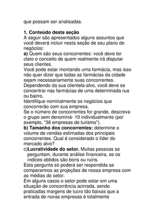 que possam ser analisadas.

1. Conteúdo desta seção
A seguir são apresentados alguns assuntos que
você deverá incluir nesta seção de seu plano de
negócios:
a) Quem são seus concorrentes: você deve ter
claro o conceito de quem realmente irá disputar
seus clientes.
Você pode estar montando uma farmácia, mas isso
não quer dizer que todas as farmácias da cidade
sejam necessariamente suas concorrentes.
Dependendo da sua clientela-alvo, você deve se
concentrar nas farmácias de uma determinada rua
ou bairro.
Identifique nominalmente os negócios que
concorrerão com sua empresa.
Se o número de concorrentes for grande, descreva
o grupo sem denominá- 10 individualmente (por
exemplo, "36 empresas de turismo").
b) Tamanho dos concorrentes: determine o
volume de vendas estimadas dos principais
concorrentes. Qual é considerado o líder do
mercado alvo?
c)Lucratividade do setor. Muitas pessoas se
  perguntam, durante análise financeira, se os
  índices obtidos são bons ou ruins.
Esta pergunta só poderá ser respondida se
compararmos as projeções de nossa empresa com
as médias do setor.
Em alguns casos o setor pode estar em uma
situação de concorrência acirrada, sendo
praticadas margens de lucro tão baixas que a
entrada de novas empresas é totalmente
 