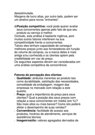 desestimulada.
Margens de lucro altas, por outro lado, podem ser
um atrativo para novos "entrantes".

d)Posição competitiva: você pode querer avaliar
  seus concorrentes apenas pelo fato de que seu
  produto ou serviço é melhor.
Contudo, esta análise é bastante ingênua, pois
muitos outros fatores interferem na sua
competitividade frente a concorrentes.
Talvez eles tenham capacidade de conseguir
melhores preços junto aos fornecedores em função
do volume de compras, ou a marca deles é mais
antiga e/ou conhecida e os clientes optem pela
credibilidade em vez do preço.
Os seguintes aspectos devem ser considerados em
uma análise competitiva da concorrência:


Fatores de percepção dos clientes
 Qualidade: atributos inerentes ao produto tais
 como durabilidade, satisfação das necessidades,
 comodidade da embalagem, imagem das
 empresas no mercado com relação a este
 quesito.
 Preço: qual a importância do preço para seus
 clientes? Qual a posição dos seus preços com
 relação a seus concorrentes em média (em %)?
 São mais altos ou mais baixos? Como isto poderá
 afetar o desempenho de suas vendas?
 Conveniência: facilidade de acesso aos
 produtos, horários de atendimento, serviços de
 assistência técnica.
 Imagem/estilo: valores agregados derivados de
 