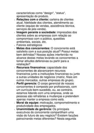 características como "design", "status",
apresentação do produto.
Relações com o cliente: carteira de clientes
atual, fidelidade dos clientes, atendimento ao
cliente (equipe de vendas, assistência técnica,
serviços de pós-venda).
Imagem perante a sociedade: impressões dos
clientes sobre as empresas com relação ao
compromisso com o público, questões
ambientais, sociais, etc.
Fatores estratégicos
Metas dos concorrentes: O concorrente está
satisfeito com a sua posição atual? Possui metas
bem definidas? Nossas ações interferirão no
alcance destas metas levando os concorrentes a
tomar atitudes defensivas ou partir para a
retaliação?
Recursos financeiros: capacidade dos
concorrentes de alavancarem recursos
financeiros junto a instituições financeiras ou junto
a outras unidades de negócios (matriz, filiais em
outros mercados, outras empresas do grupo).
Perfil gerencia: O corpo gerencial de nossos
concorrentes é composto por profissionais, com
um currículo bem-sucedido, ou, ao contrário,
estamos lidando com uma empresa, onde as
pessoas são refratárias a mudanças e pretendem
apenas manter a empresa como está.
Moral da equipe: motivação, comprometimento e
produtividade dos empregados.
Unanimidade da gerência: Os principais
executivos do concorrente compartilham uma
visão do futuro de seu negócio? Existem facções
patrocinando metas diferentes? Nesta segunda
 