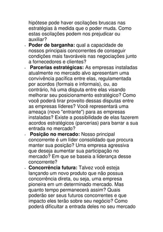 hipótese pode haver oscilações bruscas nas
estratégias à medida que o poder muda. Como
estas oscilações podem nos prejudicar ou
auxiliar?
Poder de barganha: qual a capacidade de
nossos principais concorrentes de conseguir
condições mais favoráveis nas negociações junto
a fornecedores e clientes?
 Parcerias estratégicas: As empresas instaladas
atualmente no mercado alvo apresentam uma
convivência pacífica entre elas, regulamentada
por acordos (formais e informais), ou, ao
contrário, há uma disputa entre elas visando
melhorar seu posicionamento estratégico? Como
você poderá tirar proveito dessas disputas entre
as empresas líderes? Você representará uma
ameaça (novo "entrante") para as empresas
instaladas? Existe a possibilidade de elas fazerem
acordos estratégicos (parcerias) para barrar a sua
entrada no mercado?
 Posição no mercado: Nosso principal
concorrente é um líder consolidado que procura
manter sua posição? Uma empresa agressiva
que deseja aumentar sua participação no
mercado? Em que se baseia a liderança desse
concorrente?
Concorrência futura: Talvez você esteja
lançando um novo produto que não possua
concorrência direta, ou seja, uma empresa
pioneira em um determinado mercado. Mas
quanto tempo permanecerá assim? Quais
poderão ser seus futuros concorrentes e que
impacto eles terão sobre seu negócio? Como
poderá dificultar a entrada deles no seu mercado
 