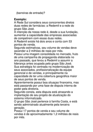 (barreiras de entrada)?

Exemplo:
A Rede Sul considera seus concorrentes diretos
duas redes de farmácias: a Redemil e a rede do
grupo São José.
A intenção da nossa rede é, desde a sua fundação,
aumentar a capacidade das empresas associadas
de competirem com essas duas redes.
A Redemil existe há dois anos e conta com 53
pontos de venda.
Segundo estimativas, seu volume de vendas deve
ascender a 2 milhões de reais por mês.
Possui uma imagem consolidada no mercado, fruto
de uma campanha de propaganda elaborada no
ano passado, que levou a Redemil a assumir a
liderança antes ocupada pelo grupo São José.
Sua estratégia foi centrada na modernização de
seus associados, profissionalização da equipe
gerencial e de vendas, e principalmente na
capacidade de ter uma cobertura geográfica maior
de seus pontos de venda.
Aparentemente possui boa situaçao financeira, mas
está passando por uma fase de disputa interna de
poder pela diretoria.
Segundo consta, esta disputa está atrasando a
implantação de seu projeto de atualização do
sistema informatizado.
O grupo São José pertence à família Costa, e está
sendo administrado atualmente pela terceira
geração.
Possui 17 pontos de venda e seu volume de
vendas é de aproximadamente 1,2 milhões de reais
por mês.
 