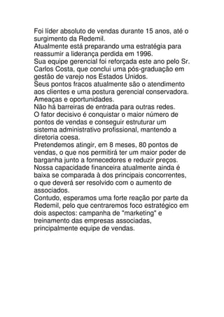Foi líder absoluto de vendas durante 15 anos, até o
surgimento da Redemil.
Atualmente está preparando uma estratégia para
reassumir a liderança perdida em 1996.
Sua equipe gerencial foi reforçada este ano pelo Sr.
Carlos Costa, que conclui uma pós-graduação em
gestão de varejo nos Estados Unidos.
Seus pontos fracos atualmente são o atendimento
aos clientes e uma postura gerencial conservadora.
Ameaças e oportunidades.
Não há barreiras de entrada para outras redes.
O fator decisivo é conquistar o maior número de
pontos de vendas e conseguir estruturar um
sistema administrativo profissional, mantendo a
diretoria coesa.
Pretendemos atingir, em 8 meses, 80 pontos de
vendas, o que nos permitirá ter um maior poder de
barganha junto a fornecedores e reduzir preços.
Nossa capacidade financeira atualmente ainda é
baixa se comparada à dos principais concorrentes,
o que deverá ser resolvido com o aumento de
associados.
Contudo, esperamos uma forte reação por parte da
Redemil, pelo que centraremos foco estratégico em
dois aspectos: campanha de "marketing" e
treinamento das empresas associadas,
principalmente equipe de vendas.
 