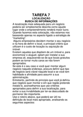 TAREFA 7
                   LOCALIZAÇÃO
             BUSCA DE INFORMAÇÕES
A localização mais adequada para um negócio
poderia ser simplesmente descrita como aquele
lugar onde o empreendimento renderá maior lucro.
Quando fazemos esta colocação, não estamos nos
baseando apenas no aspecto ligado a estratégia de
"marketing".
 Alguns empresários decidem montar o seu negócio
e na hora de definir o local, o principal critério que
utilizam é o custo de locação ou aquisição do
imóvel.
Existem aqueles que dispõem de um imóvel e, para
economizar o aluguel, optam por instalar a sua
empresa ali, esquecendo-se de que locais gratuitos
podem se tornar muito caros se não forem
apropriados.
Se este é o seu caso e você quer montar algum
negócio naquele endereço, procure definir que tipo
de negócio será viável naquele local e se você tem
habilidade e afinidade para assumir a sua
administração.
Entretanto, partindo do princípio que você já definiu
que negócio quer montar e em que região pretende
instalá-lo, aconselhamos que use critérios
apropriados para definir a sua localização, para
evitar a sua inviabilidade por ter-se descuidado de
pormenor tão importante.
Use o roteiro abaixo, que poderá ser útil na
definição do local mais apropriado, analisando os
seguintes aspectos:
 
